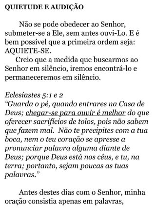 QUIETUDE E AUDIÇÃO 
Não se pode obedecer ao Senhor, 
submeter-se a Ele, sem antes ouvi-Lo. E é 
bem possível que a primeira ordem seja: 
AQUIETE-SE. 
Creio que a medida que buscarmos ao 
Senhor em silêncio, iremos encontrá-lo e 
permaneceremos em silêncio. 
Eclesiastes 5:1 e 2 
“Guarda o pé, quando entrares na Casa de 
Deus; chegar-se para ouvir é melhor do que 
oferecer sacrifícios de tolos, pois não sabem 
que fazem mal. Não te precipites com a tua 
boca, nem o teu coração se apresse a 
pronunciar palavra alguma diante de 
Deus; porque Deus está nos céus, e tu, na 
terra; portanto, sejam poucas as tuas 
palavras.” 
Antes destes dias com o Senhor, minha 
oração consistia apenas em palavras, 
 