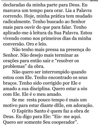 declaradas da minha parte para Deus. Eu 
marcava um tempo para orar. Lia a Palavra 
correndo. Hoje, minha prática tem mudado 
radicalmente. Tenho buscado ao Senhor 
mais para ouvir do que para falar. Tenho 
aplicado-me à leitura da Sua Palavra. Estou 
vivendo como nos primeiros dias da minha 
conversão. Oro e leio. 
Não tenho mais pressa na presença do 
Senhor. Não desejo mais terminar as 
orações para então sair e “resolver os 
problemas” da obra. 
Não quero ser interrompido quando 
estou com Ele. Tenho encontrado os seus 
braços. Tenho sido corrigido por Ele e 
amado a sua disciplina. Quero estar a sós 
com Ele. Ele é o meu amado. 
Se me resta pouco tempo é mais um 
motivo para estar diante dEle, em adoração. 
O Espírito Santo é quem faz a obra de 
Deus. Eu digo para Ele: “Eis- me aqui. 
Quero ser somente Seu cooperador”. 
36/203 
 