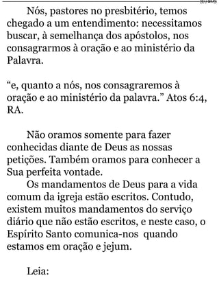 Nós, pastores no presbitério, temos 
chegado a um entendimento: necessitamos 
buscar, à semelhança dos apóstolos, nos 
consagrarmos à oração e ao ministério da 
Palavra. 
“e, quanto a nós, nos consagraremos à 
oração e ao ministério da palavra.” Atos 6:4, 
RA. 
Não oramos somente para fazer 
conhecidas diante de Deus as nossas 
petições. Também oramos para conhecer a 
Sua perfeita vontade. 
Os mandamentos de Deus para a vida 
comum da igreja estão escritos. Contudo, 
existem muitos mandamentos do serviço 
diário que não estão escritos, e neste caso, o 
Espírito Santo comunica-nos quando 
estamos em oração e jejum. 
Leia: 
37/203 
 