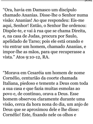 38/203 
“Ora, havia em Damasco um discípulo 
chamado Ananias. Disse-lhe o Senhor numa 
visão: Ananias! Ao que respondeu: Eis-me 
aqui, Senhor! Então, o Senhor lhe ordenou: 
Dispõe-te, e vai à rua que se chama Direita, 
e, na casa de Judas, procura por Saulo, 
apelidado de Tarso; pois ele está orando e 
viu entrar um homem, chamado Ananias, e 
impor-lhe as mãos, para que recuperasse a 
vista.” Atos 9:10-12, RA. 
“Morava em Cesaréia um homem de nome 
Cornélio, centurião da coorte chamada 
Italiana, piedoso e temente a Deus com toda 
a sua casa e que fazia muitas esmolas ao 
povo e, de contínuo, orava a Deus. Esse 
homem observou claramente durante uma 
visão, cerca da hora nona do dia, um anjo de 
Deus que se aproximou dele e lhe disse: 
Cornélio! Este, fixando nele os olhos e 
 