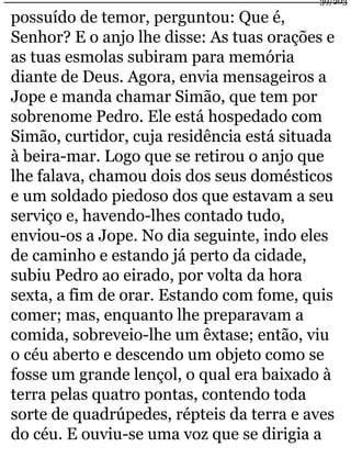 39/203 
possuído de temor, perguntou: Que é, 
Senhor? E o anjo lhe disse: As tuas orações e 
as tuas esmolas subiram para memória 
diante de Deus. Agora, envia mensageiros a 
Jope e manda chamar Simão, que tem por 
sobrenome Pedro. Ele está hospedado com 
Simão, curtidor, cuja residência está situada 
à beira-mar. Logo que se retirou o anjo que 
lhe falava, chamou dois dos seus domésticos 
e um soldado piedoso dos que estavam a seu 
serviço e, havendo-lhes contado tudo, 
enviou-os a Jope. No dia seguinte, indo eles 
de caminho e estando já perto da cidade, 
subiu Pedro ao eirado, por volta da hora 
sexta, a fim de orar. Estando com fome, quis 
comer; mas, enquanto lhe preparavam a 
comida, sobreveio-lhe um êxtase; então, viu 
o céu aberto e descendo um objeto como se 
fosse um grande lençol, o qual era baixado à 
terra pelas quatro pontas, contendo toda 
sorte de quadrúpedes, répteis da terra e aves 
do céu. E ouviu-se uma voz que se dirigia a 
 
