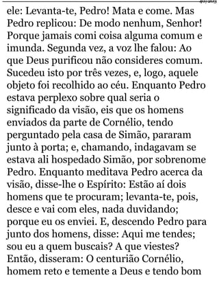 40/203 
ele: Levanta-te, Pedro! Mata e come. Mas 
Pedro replicou: De modo nenhum, Senhor! 
Porque jamais comi coisa alguma comum e 
imunda. Segunda vez, a voz lhe falou: Ao 
que Deus purificou não consideres comum. 
Sucedeu isto por três vezes, e, logo, aquele 
objeto foi recolhido ao céu. Enquanto Pedro 
estava perplexo sobre qual seria o 
significado da visão, eis que os homens 
enviados da parte de Cornélio, tendo 
perguntado pela casa de Simão, pararam 
junto à porta; e, chamando, indagavam se 
estava ali hospedado Simão, por sobrenome 
Pedro. Enquanto meditava Pedro acerca da 
visão, disse-lhe o Espírito: Estão aí dois 
homens que te procuram; levanta-te, pois, 
desce e vai com eles, nada duvidando; 
porque eu os enviei. E, descendo Pedro para 
junto dos homens, disse: Aqui me tendes; 
sou eu a quem buscais? A que viestes? 
Então, disseram: O centurião Cornélio, 
homem reto e temente a Deus e tendo bom 
 