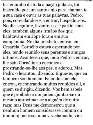 41/203 
testemunho de toda a nação judaica, foi 
instruído por um santo anjo para chamar-te 
a sua casa e ouvir as tuas palavras. Pedro, 
pois, convidando-os a entrar, hospedou-os. 
No dia seguinte, levantou-se e partiu com 
eles; também alguns irmãos dos que 
habitavam em Jope foram em sua 
companhia. No dia imediato, entrou em 
Cesaréia. Cornélio estava esperando por 
eles, tendo reunido seus parentes e amigos 
íntimos. Aconteceu que, indo Pedro a entrar, 
lhe saiu Cornélio ao encontro e, 
prostrando-se-lhe aos pés, o adorou. Mas 
Pedro o levantou, dizendo: Ergue-te, que eu 
também sou homem. Falando com ele, 
entrou, encontrando muitos reunidos ali, a 
quem se dirigiu, dizendo: Vós bem sabeis 
que é proibido a um judeu ajuntar-se ou 
mesmo aproximar-se a alguém de outra 
raça; mas Deus me demonstrou que a 
nenhum homem considerasse comum ou 
imundo; por isso, uma vez chamado, vim 
 