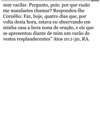 42/203 
sem vacilar. Pergunto, pois: por que razão 
me mandastes chamar? Respondeu-lhe 
Cornélio: Faz, hoje, quatro dias que, por 
volta desta hora, estava eu observando em 
minha casa a hora nona de oração, e eis que 
se apresentou diante de mim um varão de 
vestes resplandecentes” Atos 10:1-30, RA. 
 