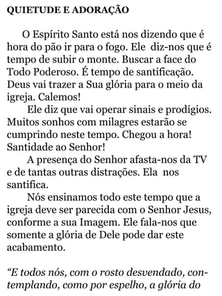 QUIETUDE E ADORAÇÃO 
O Espírito Santo está nos dizendo que é 
hora do pão ir para o fogo. Ele diz-nos que é 
tempo de subir o monte. Buscar a face do 
Todo Poderoso. É tempo de santificação. 
Deus vai trazer a Sua glória para o meio da 
igreja. Calemos! 
Ele diz que vai operar sinais e prodígios. 
Muitos sonhos com milagres estarão se 
cumprindo neste tempo. Chegou a hora! 
Santidade ao Senhor! 
A presença do Senhor afasta-nos da TV 
e de tantas outras distrações. Ela nos 
santifica. 
Nós ensinamos todo este tempo que a 
igreja deve ser parecida com o Senhor Jesus, 
conforme a sua Imagem. Ele fala-nos que 
somente a glória de Dele pode dar este 
acabamento. 
“E todos nós, com o rosto desvendado, con-templando, 
como por espelho, a glória do 
 