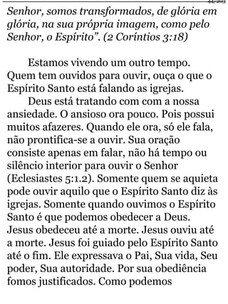 44/203 
Senhor, somos transformados, de glória em 
glória, na sua própria imagem, como pelo 
Senhor, o Espírito”. (2 Coríntios 3:18) 
Estamos vivendo um outro tempo. 
Quem tem ouvidos para ouvir, ouça o que o 
Espírito Santo está falando as igrejas. 
Deus está tratando com com a nossa 
ansiedade. O ansioso ora pouco. Pois possui 
muitos afazeres. Quando ele ora, só ele fala, 
não prontifica-se a ouvir. Sua oração 
consiste apenas em falar, não há tempo ou 
silêncio interior para ouvir o Senhor 
(Eclesiastes 5:1.2). Somente quem se aquieta 
pode ouvir aquilo que o Espírito Santo diz às 
igrejas. Somente quando ouvimos o Espírito 
Santo é que podemos obedecer a Deus. 
Jesus obedeceu até a morte. Jesus ouviu até 
a morte. Jesus foi guiado pelo Espírito Santo 
até o fim. Ele expressava o Pai, Sua vida, Seu 
poder, Sua autoridade. Por sua obediência 
fomos justificados. Como podemos 
 