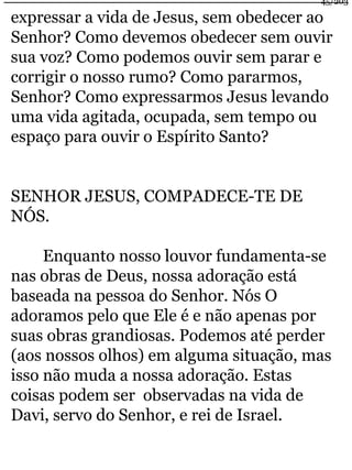 45/203 
expressar a vida de Jesus, sem obedecer ao 
Senhor? Como devemos obedecer sem ouvir 
sua voz? Como podemos ouvir sem parar e 
corrigir o nosso rumo? Como pararmos, 
Senhor? Como expressarmos Jesus levando 
uma vida agitada, ocupada, sem tempo ou 
espaço para ouvir o Espírito Santo? 
SENHOR JESUS, COMPADECE-TE DE 
NÓS. 
Enquanto nosso louvor fundamenta-se 
nas obras de Deus, nossa adoração está 
baseada na pessoa do Senhor. Nós O 
adoramos pelo que Ele é e não apenas por 
suas obras grandiosas. Podemos até perder 
(aos nossos olhos) em alguma situação, mas 
isso não muda a nossa adoração. Estas 
coisas podem ser observadas na vida de 
Davi, servo do Senhor, e rei de Israel. 
 