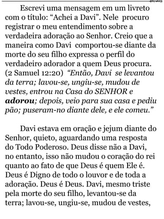 46/203 
Escrevi uma mensagem em um livreto 
com o título: “Achei a Davi”. Nele procuro 
registrar o meu entendimento sobre a 
verdadeira adoração ao Senhor. Creio que a 
maneira como Davi comportou-se diante da 
morte do seu filho expressa o perfil do 
verdadeiro adorador a quem Deus procura. 
(2 Samuel 12:20) “Então, Davi se levantou 
da terra; lavou-se, ungiu-se, mudou de 
vestes, entrou na Casa do SENHOR e 
adorou; depois, veio para sua casa e pediu 
pão; puseram-no diante dele, e ele comeu.” 
Davi estava em oração e jejum diante do 
Senhor, quieto, aguardando uma resposta 
do Todo Poderoso. Deus disse não a Davi, 
no entanto, isso não mudou o coração do rei 
quanto ao fato de que Deus é quem Ele é. 
Deus é Digno de todo o louvor e de toda a 
adoração. Deus é Deus. Davi, mesmo triste 
pela morte do seu filho, levantou-se da 
terra; lavou-se, ungiu-se, mudou de vestes, 
 