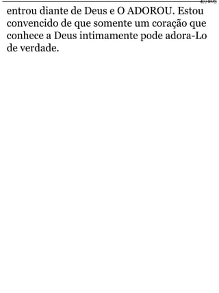 47/203 
entrou diante de Deus e O ADOROU. Estou 
convencido de que somente um coração que 
conhece a Deus intimamente pode adora-Lo 
de verdade. 
 