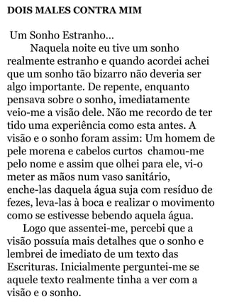 DOIS MALES CONTRA MIM 
Um Sonho Estranho... 
Naquela noite eu tive um sonho 
realmente estranho e quando acordei achei 
que um sonho tão bizarro não deveria ser 
algo importante. De repente, enquanto 
pensava sobre o sonho, imediatamente 
veio-me a visão dele. Não me recordo de ter 
tido uma experiência como esta antes. A 
visão e o sonho foram assim: Um homem de 
pele morena e cabelos curtos chamou-me 
pelo nome e assim que olhei para ele, vi-o 
meter as mãos num vaso sanitário, 
enche-las daquela água suja com resíduo de 
fezes, leva-las à boca e realizar o movimento 
como se estivesse bebendo aquela água. 
Logo que assentei-me, percebi que a 
visão possuía mais detalhes que o sonho e 
lembrei de imediato de um texto das 
Escrituras. Inicialmente perguntei-me se 
aquele texto realmente tinha a ver com a 
visão e o sonho. 
 