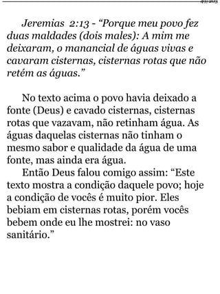 Jeremias 2:13 - “Porque meu povo fez 
49/203 
duas maldades (dois males): A mim me 
deixaram, o manancial de águas vivas e 
cavaram cisternas, cisternas rotas que não 
retém as águas.” 
No texto acima o povo havia deixado a 
fonte (Deus) e cavado cisternas, cisternas 
rotas que vazavam, não retinham água. As 
águas daquelas cisternas não tinham o 
mesmo sabor e qualidade da água de uma 
fonte, mas ainda era água. 
Então Deus falou comigo assim: “Este 
texto mostra a condição daquele povo; hoje 
a condição de vocês é muito pior. Eles 
bebiam em cisternas rotas, porém vocês 
bebem onde eu lhe mostrei: no vaso 
sanitário.” 
 