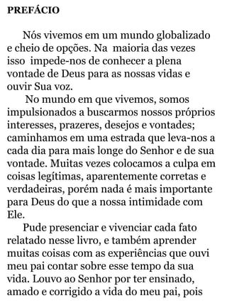PREFÁCIO 
Nós vivemos em um mundo globalizado 
e cheio de opções. Na maioria das vezes 
isso impede-nos de conhecer a plena 
vontade de Deus para as nossas vidas e 
ouvir Sua voz. 
No mundo em que vivemos, somos 
impulsionados a buscarmos nossos próprios 
interesses, prazeres, desejos e vontades; 
caminhamos em uma estrada que leva-nos a 
cada dia para mais longe do Senhor e de sua 
vontade. Muitas vezes colocamos a culpa em 
coisas legítimas, aparentemente corretas e 
verdadeiras, porém nada é mais importante 
para Deus do que a nossa intimidade com 
Ele. 
Pude presenciar e vivenciar cada fato 
relatado nesse livro, e também aprender 
muitas coisas com as experiências que ouvi 
meu pai contar sobre esse tempo da sua 
vida. Louvo ao Senhor por ter ensinado, 
amado e corrigido a vida do meu pai, pois 
 