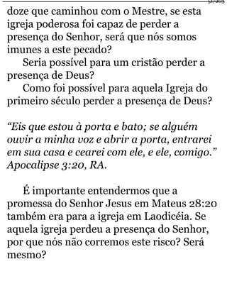 doze que caminhou com o Mestre, se esta 
igreja poderosa foi capaz de perder a 
presença do Senhor, será que nós somos 
imunes a este pecado? 
Seria possível para um cristão perder a 
presença de Deus? 
Como foi possível para aquela Igreja do 
51/203 
primeiro século perder a presença de Deus? 
“Eis que estou à porta e bato; se alguém 
ouvir a minha voz e abrir a porta, entrarei 
em sua casa e cearei com ele, e ele, comigo.” 
Apocalipse 3:20, RA. 
É importante entendermos que a 
promessa do Senhor Jesus em Mateus 28:20 
também era para a igreja em Laodicéia. Se 
aquela igreja perdeu a presença do Senhor, 
por que nós não corremos este risco? Será 
mesmo? 
 