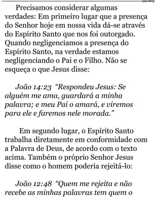 Precisamos considerar algumas 
verdades: Em primeiro lugar que a presença 
do Senhor hoje em nossa vida dá-se através 
do Espírito Santo que nos foi outorgado. 
Quando negligenciamos a presença do 
Espírito Santo, na verdade estamos 
negligenciando o Pai e o Filho. Não se 
esqueça o que Jesus disse: 
João 14:23 “Respondeu Jesus: Se 
alguém me ama, guardará a minha 
palavra; e meu Pai o amará, e viremos 
para ele e faremos nele morada.” 
Em segundo lugar, o Espírito Santo 
trabalha diretamente em conformidade com 
a Palavra de Deus, de acordo com o texto 
acima. Também o próprio Senhor Jesus 
disse como o homem poderia rejeitá-lo: 
João 12:48 “Quem me rejeita e não 
recebe as minhas palavras tem quem o 
52/203 
 