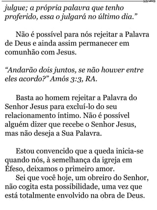 julgue; a própria palavra que tenho 
proferido, essa o julgará no último dia.” 
53/203 
Não é possível para nós rejeitar a Palavra 
de Deus e ainda assim permanecer em 
comunhão com Jesus. 
“Andarão dois juntos, se não houver entre 
eles acordo?” Amós 3:3, RA. 
Basta ao homem rejeitar a Palavra do 
Senhor Jesus para excluí-lo do seu 
relacionamento íntimo. Não é possível 
alguém dizer que recebe o Senhor Jesus, 
mas não deseja a Sua Palavra. 
Estou convencido que a queda inicia-se 
quando nós, à semelhança da igreja em 
Éfeso, deixamos o primeiro amor. 
Sei que você hoje, um obreiro do Senhor, 
não cogita esta possibilidade, uma vez que 
está totalmente envolvido na obra de Deus. 
 
