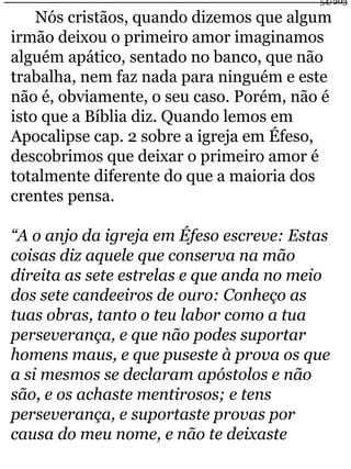 54/203 
Nós cristãos, quando dizemos que algum 
irmão deixou o primeiro amor imaginamos 
alguém apático, sentado no banco, que não 
trabalha, nem faz nada para ninguém e este 
não é, obviamente, o seu caso. Porém, não é 
isto que a Bíblia diz. Quando lemos em 
Apocalipse cap. 2 sobre a igreja em Éfeso, 
descobrimos que deixar o primeiro amor é 
totalmente diferente do que a maioria dos 
crentes pensa. 
“A o anjo da igreja em Éfeso escreve: Estas 
coisas diz aquele que conserva na mão 
direita as sete estrelas e que anda no meio 
dos sete candeeiros de ouro: Conheço as 
tuas obras, tanto o teu labor como a tua 
perseverança, e que não podes suportar 
homens maus, e que puseste à prova os que 
a si mesmos se declaram apóstolos e não 
são, e os achaste mentirosos; e tens 
perseverança, e suportaste provas por 
causa do meu nome, e não te deixaste 
 