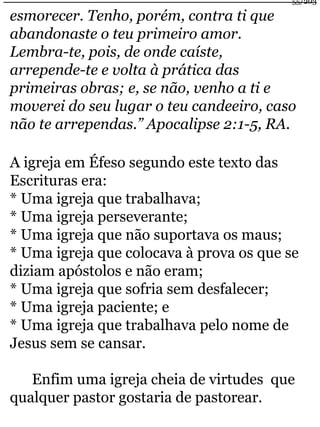 esmorecer. Tenho, porém, contra ti que 
abandonaste o teu primeiro amor. 
Lembra-te, pois, de onde caíste, 
arrepende-te e volta à prática das 
primeiras obras; e, se não, venho a ti e 
moverei do seu lugar o teu candeeiro, caso 
não te arrependas.” Apocalipse 2:1-5, RA. 
A igreja em Éfeso segundo este texto das 
Escrituras era: 
* Uma igreja que trabalhava; 
* Uma igreja perseverante; 
* Uma igreja que não suportava os maus; 
* Uma igreja que colocava à prova os que se 
diziam apóstolos e não eram; 
* Uma igreja que sofria sem desfalecer; 
* Uma igreja paciente; e 
* Uma igreja que trabalhava pelo nome de 
Jesus sem se cansar. 
Enfim uma igreja cheia de virtudes que 
qualquer pastor gostaria de pastorear. 
55/203 
 