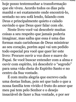 hoje posso testemunhar a transformação 
que ele viveu. Acordo todos os dias pela 
manhã e sei exatamente onde encontrá-lo, 
sentado no seu sofá lendo, falando com 
Deus e principalmente quieto e calado 
ouvindo o que Deus quer falar com ele. 
Neste livro você vai descobrir muitas 
6/203 
coisas a seu respeito que jamais poderia 
imaginar, mas saiba que essa é uma das 
formas mais carinhosas de Deus ministrar 
ao seu coração, porém aqui vai um pedido 
todo especial pra você que quer ler este 
livro: Procure ouvir a voz doce e suave do 
Papai. Se você buscar entender com a alma e 
ouvir com espírito, irá descobrir o “segredo” 
para uma vida cheia do Espírito Santo e no 
centro da Sua vontade. 
É com muita alegria que escrevo cada 
uma destas linhas, pois sei que tudo o que a 
nossa família tem vivido é fruto do amor que 
meu pai tem pelo Senhor e o desejo 
insaciável de fazer a Sua vontade, e por ser 
 