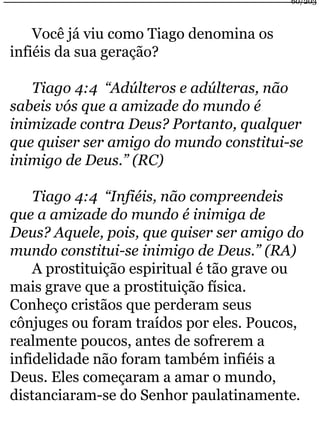 Você já viu como Tiago denomina os 
infiéis da sua geração? 
Tiago 4:4 “Adúlteros e adúlteras, não 
60/203 
sabeis vós que a amizade do mundo é 
inimizade contra Deus? Portanto, qualquer 
que quiser ser amigo do mundo constitui-se 
inimigo de Deus.” (RC) 
Tiago 4:4 “Infiéis, não compreendeis 
que a amizade do mundo é inimiga de 
Deus? Aquele, pois, que quiser ser amigo do 
mundo constitui-se inimigo de Deus.” (RA) 
A prostituição espiritual é tão grave ou 
mais grave que a prostituição física. 
Conheço cristãos que perderam seus 
cônjuges ou foram traídos por eles. Poucos, 
realmente poucos, antes de sofrerem a 
infidelidade não foram também infiéis a 
Deus. Eles começaram a amar o mundo, 
distanciaram-se do Senhor paulatinamente. 
 