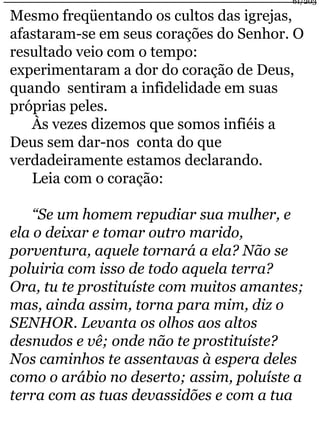 61/203 
Mesmo freqüentando os cultos das igrejas, 
afastaram-se em seus corações do Senhor. O 
resultado veio com o tempo: 
experimentaram a dor do coração de Deus, 
quando sentiram a infidelidade em suas 
próprias peles. 
Às vezes dizemos que somos infiéis a 
Deus sem dar-nos conta do que 
verdadeiramente estamos declarando. 
Leia com o coração: 
“Se um homem repudiar sua mulher, e 
ela o deixar e tomar outro marido, 
porventura, aquele tornará a ela? Não se 
poluiria com isso de todo aquela terra? 
Ora, tu te prostituíste com muitos amantes; 
mas, ainda assim, torna para mim, diz o 
SENHOR. Levanta os olhos aos altos 
desnudos e vê; onde não te prostituíste? 
Nos caminhos te assentavas à espera deles 
como o arábio no deserto; assim, poluíste a 
terra com as tuas devassidões e com a tua 
 