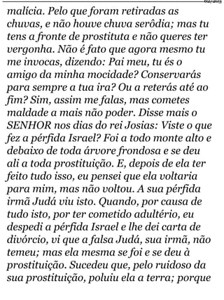 62/203 
malícia. Pelo que foram retiradas as 
chuvas, e não houve chuva serôdia; mas tu 
tens a fronte de prostituta e não queres ter 
vergonha. Não é fato que agora mesmo tu 
me invocas, dizendo: Pai meu, tu és o 
amigo da minha mocidade? Conservarás 
para sempre a tua ira? Ou a reterás até ao 
fim? Sim, assim me falas, mas cometes 
maldade a mais não poder. Disse mais o 
SENHOR nos dias do rei Josias: Viste o que 
fez a pérfida Israel? Foi a todo monte alto e 
debaixo de toda árvore frondosa e se deu 
ali a toda prostituição. E, depois de ela ter 
feito tudo isso, eu pensei que ela voltaria 
para mim, mas não voltou. A sua pérfida 
irmã Judá viu isto. Quando, por causa de 
tudo isto, por ter cometido adultério, eu 
despedi a pérfida Israel e lhe dei carta de 
divórcio, vi que a falsa Judá, sua irmã, não 
temeu; mas ela mesma se foi e se deu à 
prostituição. Sucedeu que, pelo ruidoso da 
sua prostituição, poluiu ela a terra; porque 
 