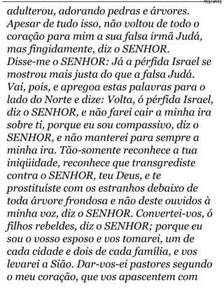 63/203 
adulterou, adorando pedras e árvores. 
Apesar de tudo isso, não voltou de todo o 
coração para mim a sua falsa irmã Judá, 
mas fingidamente, diz o SENHOR. 
Disse-me o SENHOR: Já a pérfida Israel se 
mostrou mais justa do que a falsa Judá. 
Vai, pois, e apregoa estas palavras para o 
lado do Norte e dize: Volta, ó pérfida Israel, 
diz o SENHOR, e não farei cair a minha ira 
sobre ti, porque eu sou compassivo, diz o 
SENHOR, e não manterei para sempre a 
minha ira. Tão-somente reconhece a tua 
iniqüidade, reconhece que transgrediste 
contra o SENHOR, teu Deus, e te 
prostituíste com os estranhos debaixo de 
toda árvore frondosa e não deste ouvidos à 
minha voz, diz o SENHOR. Convertei-vos, ó 
filhos rebeldes, diz o SENHOR; porque eu 
sou o vosso esposo e vos tomarei, um de 
cada cidade e dois de cada família, e vos 
levarei a Sião. Dar-vos-ei pastores segundo 
o meu coração, que vos apascentem com 
 