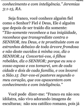64/203 
conhecimento e com inteligência.” Jeremias 
3:1-15, RA. 
Seja franco, você conhece alguém fiel 
como o Senhor? Fiel é Deus, Ele é alguém 
que depois de ser traído diz somente: 
“Tão-somente reconhece a tua iniqüidade, 
reconhece que transgrediste contra o 
SENHOR, teu Deus, e te prostituíste com os 
estranhos debaixo de toda árvore frondosa 
e não deste ouvidos à minha voz, diz o 
SENHOR.14 Convertei-vos, ó filhos 
rebeldes, diz o SENHOR; porque eu sou o 
vosso esposo e vos tomarei, um de cada 
cidade e dois de cada família, e vos levarei 
a Sião.15 Dar-vos-ei pastores segundo o 
meu coração, que vos apascentem com 
conhecimento e com inteligência.” 
Você pode dizer-me: “Franco eu não sou 
idólatra, não vivo adorando imagens de 
esculturas; não sou católico romano, pois já 
 