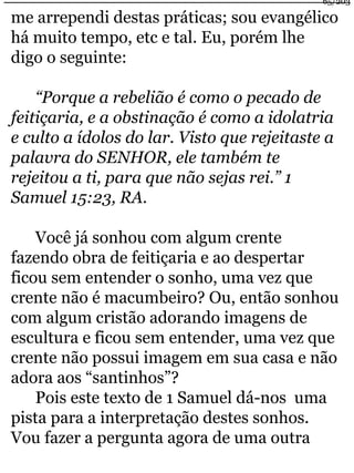 me arrependi destas práticas; sou evangélico 
há muito tempo, etc e tal. Eu, porém lhe 
digo o seguinte: 
“Porque a rebelião é como o pecado de 
feitiçaria, e a obstinação é como a idolatria 
e culto a ídolos do lar. Visto que rejeitaste a 
palavra do SENHOR, ele também te 
rejeitou a ti, para que não sejas rei.” 1 
Samuel 15:23, RA. 
Você já sonhou com algum crente 
fazendo obra de feitiçaria e ao despertar 
ficou sem entender o sonho, uma vez que 
crente não é macumbeiro? Ou, então sonhou 
com algum cristão adorando imagens de 
escultura e ficou sem entender, uma vez que 
crente não possui imagem em sua casa e não 
adora aos “santinhos”? 
Pois este texto de 1 Samuel dá-nos uma 
pista para a interpretação destes sonhos. 
Vou fazer a pergunta agora de uma outra 
65/203 
 