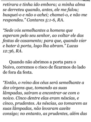 68/203 
retirara e tinha ido embora; a minha alma 
se derreteu quando, antes, ele me falou; 
busquei-o e não o achei; chamei-o, e não me 
respondeu.” Cantares 5:1-6, RA. 
“Sede vós semelhantes a homens que 
esperam pelo seu senhor, ao voltar ele das 
festas de casamento; para que, quando vier 
e bater à porta, logo lha abram.” Lucas 
12:36, RA. 
Quando não abrimos a porta para o 
Noivo, corremos o risco de ficarmos do lado 
de fora da festa. 
“Então, o reino dos céus será semelhante a 
dez virgens que, tomando as suas 
lâmpadas, saíram a encontrar-se com o 
noivo. Cinco dentre elas eram néscias, e 
cinco, prudentes. As néscias, ao tomarem as 
suas lâmpadas, não levaram azeite 
consigo; no entanto, as prudentes, além das 
 