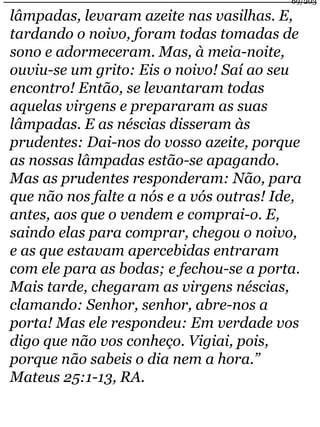 69/203 
lâmpadas, levaram azeite nas vasilhas. E, 
tardando o noivo, foram todas tomadas de 
sono e adormeceram. Mas, à meia-noite, 
ouviu-se um grito: Eis o noivo! Saí ao seu 
encontro! Então, se levantaram todas 
aquelas virgens e prepararam as suas 
lâmpadas. E as néscias disseram às 
prudentes: Dai-nos do vosso azeite, porque 
as nossas lâmpadas estão-se apagando. 
Mas as prudentes responderam: Não, para 
que não nos falte a nós e a vós outras! Ide, 
antes, aos que o vendem e comprai-o. E, 
saindo elas para comprar, chegou o noivo, 
e as que estavam apercebidas entraram 
com ele para as bodas; e fechou-se a porta. 
Mais tarde, chegaram as virgens néscias, 
clamando: Senhor, senhor, abre-nos a 
porta! Mas ele respondeu: Em verdade vos 
digo que não vos conheço. Vigiai, pois, 
porque não sabeis o dia nem a hora.” 
Mateus 25:1-13, RA. 
 