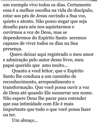 um exemplo vivo todos os dias. Certamente 
essa é a melhor escolha na vida do discípulo, 
estar aos pés de Jesus ouvindo a Sua voz, 
quieto e atento. Não posso negar que seja 
desafio para nós nos aquietarmos e 
ouvirmos a voz de Deus, mas se 
dependermos do Espírito Santo seremos 
capazes de viver todos os dias na Sua 
presença. 
Quero deixar aqui registrado o meu amor 
e admiração pelo autor desse livro, meu 
papai querido que amo muito... 
Quanto a você leitor, que o Espírito 
Santo lhe conduza a um caminho de 
reconhecimento, arrependimento e 
transformação. Que você possa ouvir a voz 
de Deus até quando Ele sussurrar seu nome. 
Não espere Deus lhe parar para entender 
que sua intimidade com Ele é mais 
importante que tudo o que você possa fazer 
ou ter. 
Um abraço... 
7/203 
 