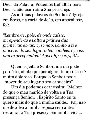 Deus da Palavra. Podemos trabalhar para 
Deus e não usufruir a Sua presença. 
71/203 
As últimas palavras do Senhor à Igreja 
em Éfeso, na carta de João, em apocalipse, 
foi: 
“Lembra-te, pois, de onde caíste, 
arrepende-te e volta à prática das 
primeiras obras; e, se não, venho a ti e 
moverei do seu lugar o teu candeeiro, caso 
não te arrependas.” Apocalipse 2:5, RA. 
Quem rejeita o Senhor, um dia pode 
perdê-lo, ainda que por algum tempo. Isso é 
muito doloroso. Porque o Senhor pode 
“mover do seu lugar o seu candeeiro”. 
Um dia podemos orar assim: “Melhor 
do que o meu marido de volta é a Tua 
presença Senhor... Espírito Santo eu te 
quero mais do que a minha saúde... Pai, não 
me devolva a minha esposa sem antes 
restaurar a Tua presença em minha vida... 
 