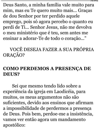 72/203 
Deus Santo, a minha família vale muito para 
mim, mas eu Te quero muito mais... Graças 
de dou Senhor por ter perdido aquele 
emprego, pois só agora percebo o quanto eu 
perdi de Ti... Senhor Jesus, não me devolva 
o meu ministério que é teu, sem antes me 
ensinar a adorar-Te de todo o coração...” 
VOCÊ DESEJA FAZER A SUA PRÓPRIA 
ORAÇÃO? 
COMO PERDEMOS A PRESENÇA DE 
DEUS? 
Sei que mesmo tendo lido sobre a 
experiência da igreja em Laodicéia, para 
muitos, os meus argumentos não são 
suficientes, devido aos ensinos que afirmam 
a impossibilidade de perdermos a presença 
de Deus. Pois bem, perdoe-me a insistência, 
vamos ver então agora um mandamento 
apostólico: 
 