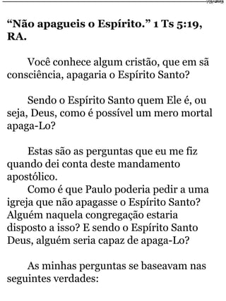 “Não apagueis o Espírito.” 1 Ts 5:19, 
RA. 
Você conhece algum cristão, que em sã 
consciência, apagaria o Espírito Santo? 
Sendo o Espírito Santo quem Ele é, ou 
seja, Deus, como é possível um mero mortal 
apaga-Lo? 
Estas são as perguntas que eu me fiz 
quando dei conta deste mandamento 
apostólico. 
Como é que Paulo poderia pedir a uma 
igreja que não apagasse o Espírito Santo? 
Alguém naquela congregação estaria 
disposto a isso? E sendo o Espírito Santo 
Deus, alguém seria capaz de apaga-Lo? 
As minhas perguntas se baseavam nas 
seguintes verdades: 
73/203 
 