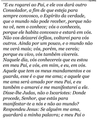 75/203 
“E eu rogarei ao Pai, e ele vos dará outro 
Consolador, a fim de que esteja para 
sempre convosco, o Espírito da verdade, 
que o mundo não pode receber, porque não 
no vê, nem o conhece; vós o conheceis, 
porque ele habita convosco e estará em vós. 
Não vos deixarei órfãos, voltarei para vós 
outros. Ainda por um pouco, e o mundo não 
me verá mais; vós, porém, me vereis; 
porque eu vivo, vós também vivereis. 
Naquele dia, vós conhecereis que eu estou 
em meu Pai, e vós, em mim, e eu, em vós. 
Aquele que tem os meus mandamentos e os 
guarda, esse é o que me ama; e aquele que 
me ama será amado por meu Pai, e eu 
também o amarei e me manifestarei a ele. 
Disse-lhe Judas, não o Iscariotes: Donde 
procede, Senhor, que estás para 
manifestar-te a nós e não ao mundo? 
Respondeu Jesus: Se alguém me ama, 
guardará a minha palavra; e meu Pai o 
 