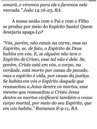 amará, e viremos para ele e faremos nele 
morada.” João 14:16-23, RA. 
76/203 
A nossa união com o Pai e com o Filho 
se produz por meio do Espírito Santo! Quem 
desejaria apaga-Lo? 
“Vós, porém, não estais na carne, mas no 
Espírito, se, de fato, o Espírito de Deus 
habita em vós. E, se alguém não tem o 
Espírito de Cristo, esse tal não é dele. Se, 
porém, Cristo está em vós, o corpo, na 
verdade, está morto por causa do pecado, 
mas o espírito é vida, por causa da justiça. 
Se habita em vós o Espírito daquele que 
ressuscitou a Jesus dentre os mortos, esse 
mesmo que ressuscitou a Cristo Jesus 
dentre os mortos vivificará também o vosso 
corpo mortal, por meio do seu Espírito, que 
em vós habita.” Romanos 8:9-11, RA. 
 