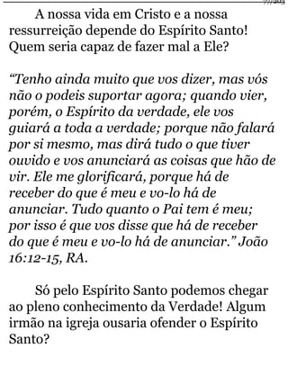 A nossa vida em Cristo e a nossa 
ressurreição depende do Espírito Santo! 
Quem seria capaz de fazer mal a Ele? 
77/203 
“Tenho ainda muito que vos dizer, mas vós 
não o podeis suportar agora; quando vier, 
porém, o Espírito da verdade, ele vos 
guiará a toda a verdade; porque não falará 
por si mesmo, mas dirá tudo o que tiver 
ouvido e vos anunciará as coisas que hão de 
vir. Ele me glorificará, porque há de 
receber do que é meu e vo-lo há de 
anunciar. Tudo quanto o Pai tem é meu; 
por isso é que vos disse que há de receber 
do que é meu e vo-lo há de anunciar.” João 
16:12-15, RA. 
Só pelo Espírito Santo podemos chegar 
ao pleno conhecimento da Verdade! Algum 
irmão na igreja ousaria ofender o Espírito 
Santo? 
 