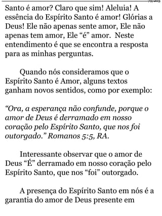 Santo é amor? Claro que sim! Aleluia! A 
essência do Espírito Santo é amor! Glórias a 
Deus! Ele não apenas sente amor, Ele não 
apenas tem amor, Ele “é” amor. Neste 
entendimento é que se encontra a resposta 
para as minhas perguntas. 
Quando nós consideramos que o 
Espírito Santo é Amor, alguns textos 
ganham novos sentidos, como por exemplo: 
“Ora, a esperança não confunde, porque o 
amor de Deus é derramado em nosso 
coração pelo Espírito Santo, que nos foi 
outorgado.” Romanos 5:5, RA. 
Interessante observar que o amor de 
Deus “É” derramado em nosso coração pelo 
Espírito Santo, que nos “foi” outorgado. 
A presença do Espírito Santo em nós é a 
garantia do amor de Deus presente em 
79/203 
 