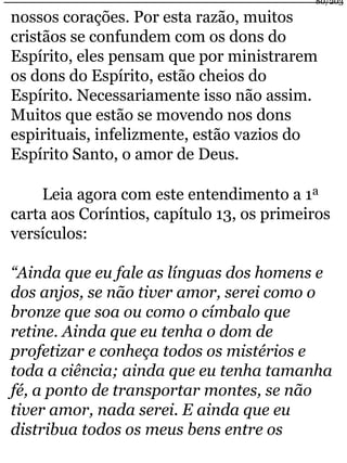 80/203 
nossos corações. Por esta razão, muitos 
cristãos se confundem com os dons do 
Espírito, eles pensam que por ministrarem 
os dons do Espírito, estão cheios do 
Espírito. Necessariamente isso não assim. 
Muitos que estão se movendo nos dons 
espirituais, infelizmente, estão vazios do 
Espírito Santo, o amor de Deus. 
Leia agora com este entendimento a 1a 
carta aos Coríntios, capítulo 13, os primeiros 
versículos: 
“Ainda que eu fale as línguas dos homens e 
dos anjos, se não tiver amor, serei como o 
bronze que soa ou como o címbalo que 
retine. Ainda que eu tenha o dom de 
profetizar e conheça todos os mistérios e 
toda a ciência; ainda que eu tenha tamanha 
fé, a ponto de transportar montes, se não 
tiver amor, nada serei. E ainda que eu 
distribua todos os meus bens entre os 
 