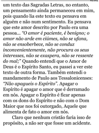82/203 
um texto das Sagradas Letras, no entanto, 
um pensamento ainda permaneceu em mim, 
pois quando lia este texto eu pensava em 
alguém e não num sentimento. Eu pensava 
que este amor descrito por Paulo era uma 
pessoa... “O amor é paciente, é benigno; o 
amor não arde em ciúmes, não se ufana, 
não se ensoberbece, não se conduz 
inconvenientemente, não procura os seus 
interesses, não se exaspera, não se ressente 
do mal;” Quando entendi que o Amor de 
Deus é o Espírito Santo, eu passei a ver este 
texto de outra forma. Também entendi o 
mandamento de Paulo aos Tessalonicenses: 
“Não apagueis o Espírito”. Apagar o 
Espírito é apagar o amor que é derramado 
em nós. Apagar o Espírito é ficar apenas 
com os dons do Espírito e não com o Dom 
Maior que nos foi outorgado, Aquele que 
alimenta de fato o amor em nós. 
Claro que nenhum cristão faria isso de 
propósito, a não ser que fosse um acidente. 
 