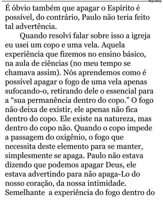 83/203 
É óbvio também que apagar o Espírito é 
possível, do contrário, Paulo não teria feito 
tal advertência. 
Quando resolvi falar sobre isso a igreja 
eu usei um copo e uma vela. Aquela 
experiência que fizemos no ensino básico, 
na aula de ciências (no meu tempo se 
chamava assim). Nós aprendemos como é 
possível apagar o fogo de uma vela apenas 
sufocando-o, retirando dele o essencial para 
a “sua permanência dentro do copo.” O fogo 
não deixa de existir, ele apenas não fica 
dentro do copo. Ele existe na natureza, mas 
dentro do copo não. Quando o copo impede 
a passagem do oxigênio, o fogo que 
necessita deste elemento para se manter, 
simplesmente se apaga. Paulo não estava 
dizendo que podemos apagar Deus, ele 
estava advertindo para não apaga-Lo do 
nosso coração, da nossa intimidade. 
Semelhante a experiência do fogo dentro do 
 