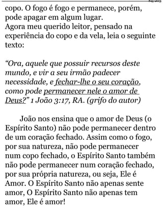 84/203 
copo. O fogo é fogo e permanece, porém, 
pode apagar em algum lugar. 
Agora meu querido leitor, pensado na 
experiência do copo e da vela, leia o seguinte 
texto: 
“Ora, aquele que possuir recursos deste 
mundo, e vir a seu irmão padecer 
necessidade, e fechar-lhe o seu coração, 
como pode permanecer nele o amor de 
Deus?” 1 João 3:17, RA. (grifo do autor) 
João nos ensina que o amor de Deus (o 
Espírito Santo) não pode permanecer dentro 
de um coração fechado. Assim como o fogo, 
por sua natureza, não pode permanecer 
num copo fechado, o Espírito Santo também 
não pode permanecer num coração fechado, 
por sua própria natureza, ou seja, Ele é 
Amor. O Espírito Santo não apenas sente 
amor, O Espírito Santo não apenas tem 
amor, Ele é amor! 
 