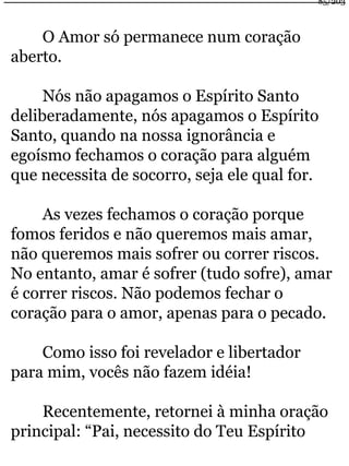 O Amor só permanece num coração 
aberto. 
Nós não apagamos o Espírito Santo 
deliberadamente, nós apagamos o Espírito 
Santo, quando na nossa ignorância e 
egoísmo fechamos o coração para alguém 
que necessita de socorro, seja ele qual for. 
As vezes fechamos o coração porque 
fomos feridos e não queremos mais amar, 
não queremos mais sofrer ou correr riscos. 
No entanto, amar é sofrer (tudo sofre), amar 
é correr riscos. Não podemos fechar o 
coração para o amor, apenas para o pecado. 
Como isso foi revelador e libertador 
para mim, vocês não fazem idéia! 
Recentemente, retornei à minha oração 
principal: “Pai, necessito do Teu Espírito 
85/203 
 
