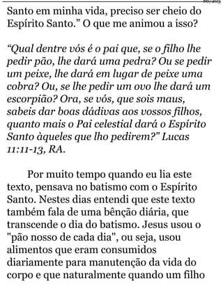Santo em minha vida, preciso ser cheio do 
Espírito Santo.” O que me animou a isso? 
86/203 
“Qual dentre vós é o pai que, se o filho lhe 
pedir pão, lhe dará uma pedra? Ou se pedir 
um peixe, lhe dará em lugar de peixe uma 
cobra? Ou, se lhe pedir um ovo lhe dará um 
escorpião? Ora, se vós, que sois maus, 
sabeis dar boas dádivas aos vossos filhos, 
quanto mais o Pai celestial dará o Espírito 
Santo àqueles que lho pedirem?” Lucas 
11:11-13, RA. 
Por muito tempo quando eu lia este 
texto, pensava no batismo com o Espírito 
Santo. Nestes dias entendi que este texto 
também fala de uma bênção diária, que 
transcende o dia do batismo. Jesus usou o 
"pão nosso de cada dia", ou seja, usou 
alimentos que eram consumidos 
diariamente para manutenção da vida do 
corpo e que naturalmente quando um filho 
 