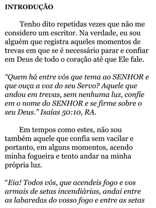 INTRODUÇÃO 
Tenho dito repetidas vezes que não me 
considero um escritor. Na verdade, eu sou 
alguém que registra aqueles momentos de 
trevas em que se é necessário parar e confiar 
em Deus de todo o coração até que Ele fale. 
“Quem há entre vós que tema ao SENHOR e 
que ouça a voz do seu Servo? Aquele que 
andou em trevas, sem nenhuma luz, confie 
em o nome do SENHOR e se firme sobre o 
seu Deus.” Isaías 50:10, RA. 
Em tempos como estes, não sou 
também aquele que confia sem vacilar e 
portanto, em alguns momentos, acendo 
minha fogueira e tento andar na minha 
própria luz. 
“Eia! Todos vós, que acendeis fogo e vos 
armais de setas incendiárias, andai entre 
as labaredas do vosso fogo e entre as setas 
 