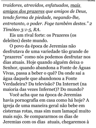 91/203 
traidores, atrevidos, enfatuados, mais 
amigos dos prazeres que amigos de Deus, 
tendo forma de piedade, negando-lhe, 
entretanto, o poder. Foge também destes.” 2 
Timóteo 3:1-5, RA. 
Eis um rival forte: os Prazeres (os 
deleites) deste mundo. 
O povo da época de Jeremias não 
desfrutava de uma variedade tão grande de 
“prazeres” como nós podemos desfrutar nos 
dias atuais. Hoje quando alguém deixa o 
Senhor, quando abandona a Fonte de Águas 
Vivas, passa a beber o quê? Da onde sai a 
água daquele que abandonou a Fonte 
Verdadeira? Da televisão? Da Internet (na 
maioria das vezes Infernet)? Do mundo? 
Você acha que na época de Jeremias 
havia pornografia em casa como há hoje? A 
igreja de uma maneira geral não bebe em 
cisternas rotas, mas sim num lamaçal muito 
mais sujo. Se compararmos os dias de 
Jeremias com os dias atuais, chegaremos à 
 