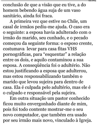 conclusão de que a visão que eu tive, a do 
homem bebendo água suja de um vaso 
sanitário, ainda foi fraca. 
A primeira vez que estive no Chile, um 
92/203 
casal de irmãos pediu-me ajuda. O caso era 
o seguinte: a esposa havia adulterado com o 
irmão do marido, seu cunhado, e o pecado 
começou da seguinte forma: o esposo crente, 
costumava levar para casa fitas VHS 
pornográficas, para “esquentar” a relação 
entre os dois, e aquilo contaminou a sua 
esposa. A conseqüência foi o adultério. Não 
estou justificando a esposa que adulterou, 
mas estou responsabilizando também o 
marido que levou sujeira para dentro de 
casa. Ela é culpada pelo adultério, mas ele é 
o culpado e responsável pela sujeira. 
Em outra situação um pastor conhecido 
ficou muito envergonhado diante de mim, 
pois foi todo contente mostrar-me o seu 
novo computador, que também era usado 
por seu irmão mais novo, vinculado à Igreja. 
 