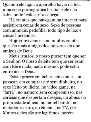 Quando ele ligou o aparelho havia na tela 
uma cena pornográfica bestial e ele não 
sabia onde “colocar” a cabeça. 
93/203 
Há crentes que navegam na internet para 
assistirem cenas de sexo. Sexo de pessoas 
com animais, pedofilia, todo tipo de lixo e 
coisas horrendas. 
Hoje convivemos com muitos crentes 
que são mais amigos dos prazeres do que 
amigos de Deus. 
Meus irmãos, o nosso prazer tem que ser 
o Senhor. O nosso deleite tem que ser estar 
com Ele e nada, nada mesmo, pode estar 
entre nós e Deus. 
Existe prazer em beber, em comer, em 
passear, em comprar até sem dinheiro, no 
sexo lícito ou ilícito, no vídeo game, na 
“farra”, no namoro sem compromisso, nas 
carícias que despertam desejos, no abuso da 
propriedade alheia, no motel barato, no 
matadouro caro, no cinema, na TV, etc. 
Muitos deles são até legítimos, porém 
 