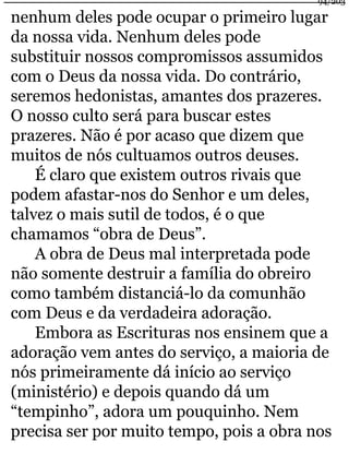 94/203 
nenhum deles pode ocupar o primeiro lugar 
da nossa vida. Nenhum deles pode 
substituir nossos compromissos assumidos 
com o Deus da nossa vida. Do contrário, 
seremos hedonistas, amantes dos prazeres. 
O nosso culto será para buscar estes 
prazeres. Não é por acaso que dizem que 
muitos de nós cultuamos outros deuses. 
É claro que existem outros rivais que 
podem afastar-nos do Senhor e um deles, 
talvez o mais sutil de todos, é o que 
chamamos “obra de Deus”. 
A obra de Deus mal interpretada pode 
não somente destruir a família do obreiro 
como também distanciá-lo da comunhão 
com Deus e da verdadeira adoração. 
Embora as Escrituras nos ensinem que a 
adoração vem antes do serviço, a maioria de 
nós primeiramente dá início ao serviço 
(ministério) e depois quando dá um 
“tempinho”, adora um pouquinho. Nem 
precisa ser por muito tempo, pois a obra nos 
 