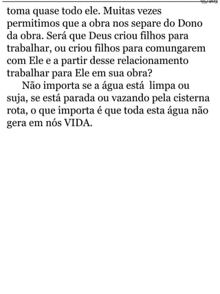 95/203 
toma quase todo ele. Muitas vezes 
permitimos que a obra nos separe do Dono 
da obra. Será que Deus criou filhos para 
trabalhar, ou criou filhos para comungarem 
com Ele e a partir desse relacionamento 
trabalhar para Ele em sua obra? 
Não importa se a água está limpa ou 
suja, se está parada ou vazando pela cisterna 
rota, o que importa é que toda esta água não 
gera em nós VIDA. 
 